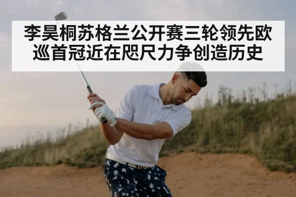 李昊桐苏格兰公开赛三轮领先欧巡首冠近在咫尺力争创造历史