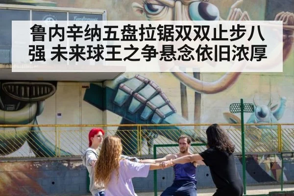 鲁内辛纳五盘拉锯双双止步八强 未来球王之争悬念依旧浓厚